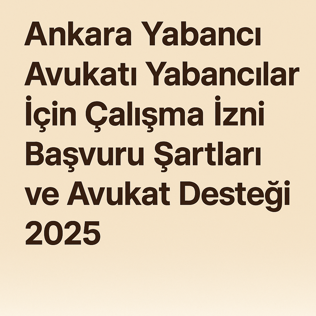 Ankara Yabancı Avukatı Yabancılar İçin Çalışma İzni Başvuru Şartları ve Avukat Desteği 2025