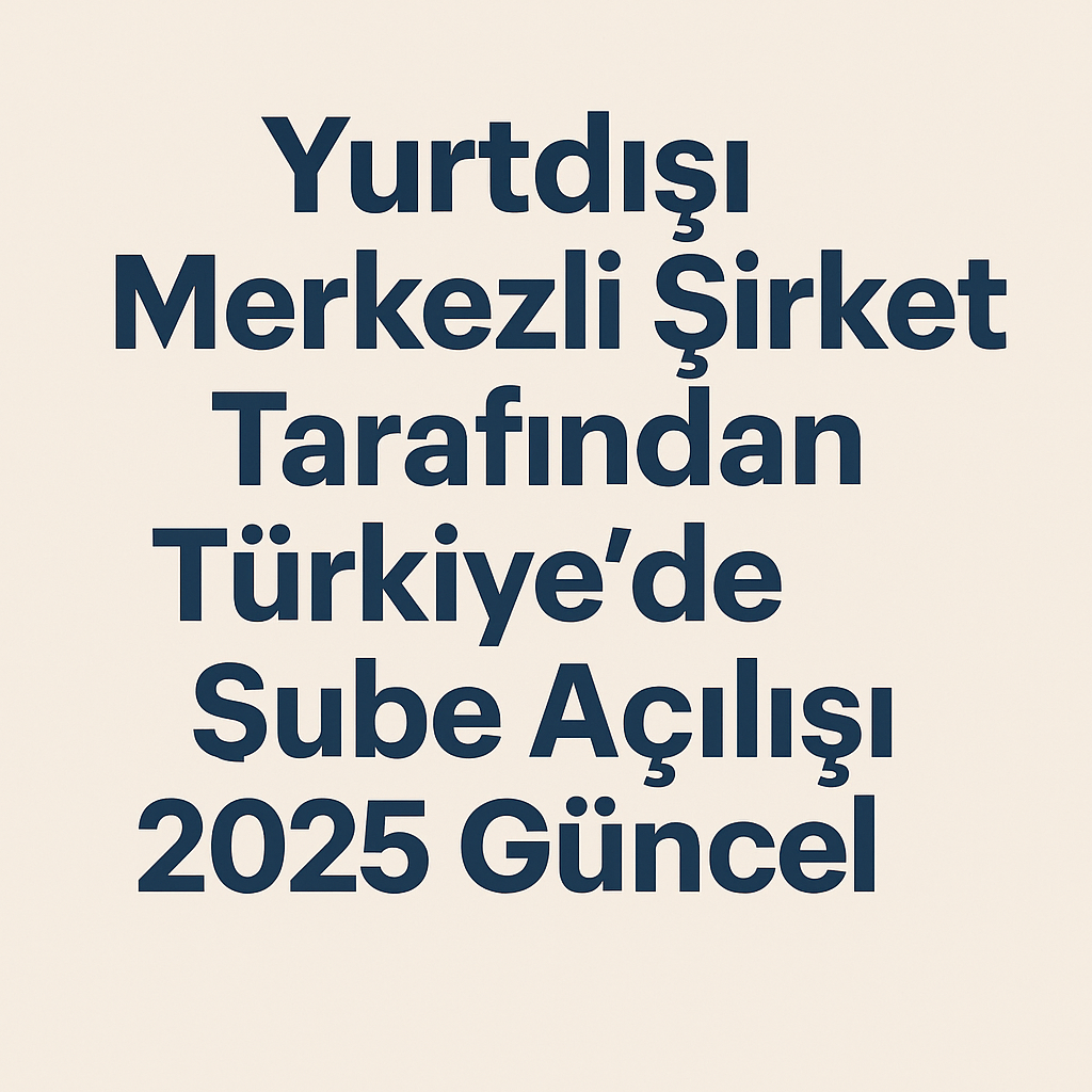Yurtdışı Merkezli Şirket Tarafından Türkiye'de Şube Açılışı 2025 Güncel